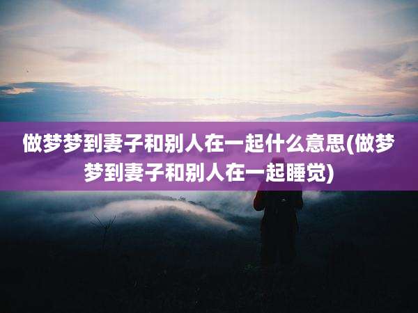 做梦梦到妻子和别人在一起什么意思(做梦梦到妻子和别人在一起睡觉)