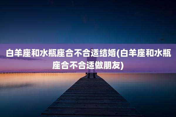 白羊座和水瓶座合不合适结婚(白羊座和水瓶座合不合适做朋友)