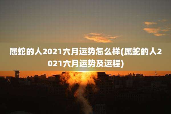 属蛇的人2021六月运势怎么样(属蛇的人2021六月运势及运程)