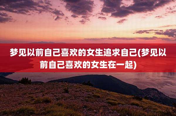 梦见以前自己喜欢的女生追求自己(梦见以前自己喜欢的女生在一起)
