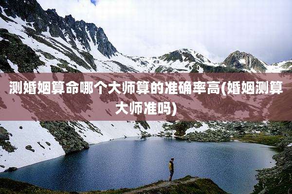 测婚姻算命哪个大师算的准确率高(婚姻测算大师准吗)