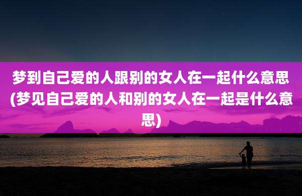 梦到自己爱的人跟别的女人在一起什么意思(梦见自己爱的人和别的女人在一起是什么意思)