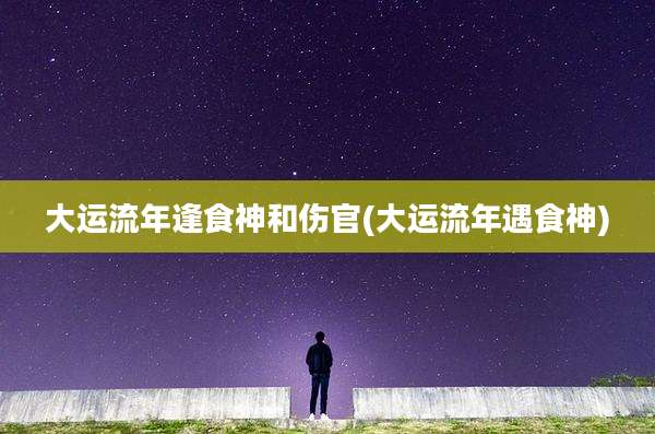 大运流年逢食神和伤官(大运流年遇食神)