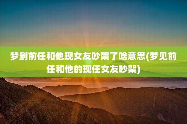 梦到前任和他现女友吵架了啥意思(梦见前任和他的现任女友吵架)