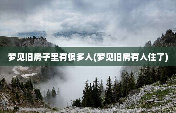 梦见旧房子里有很多人(梦见旧房有人住了)