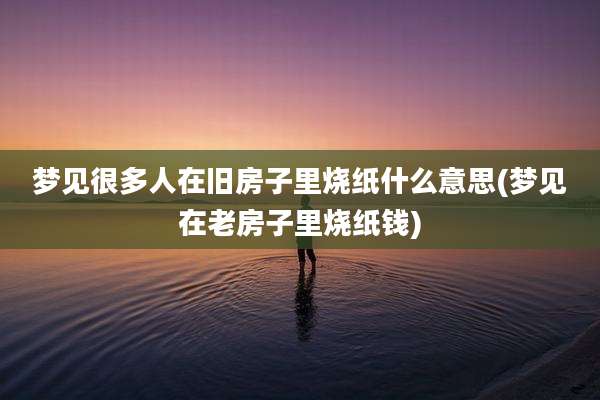 梦见很多人在旧房子里烧纸什么意思(梦见在老房子里烧纸钱)