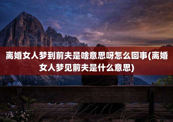 离婚女人梦到前夫是啥意思呀怎么回事(离婚女人梦见前夫是什么意思)