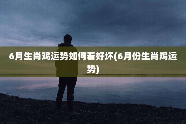 6月生肖鸡运势如何看好坏(6月份生肖鸡运势)