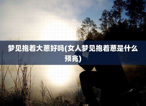 梦见抱着大葱好吗(女人梦见抱着葱是什么预兆)