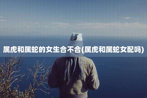 属虎和属蛇的女生合不合(属虎和属蛇女配吗)