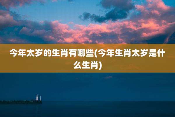 今年太岁的生肖有哪些(今年生肖太岁是什么生肖)