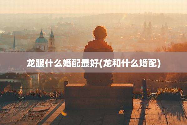 龙跟什么婚配最好(龙和什么婚配)