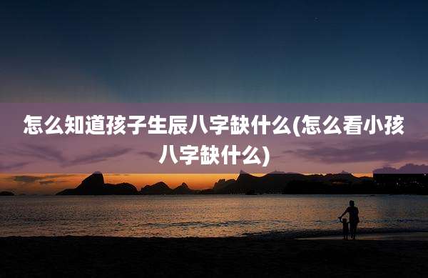 怎么知道孩子生辰八字缺什么(怎么看小孩八字缺什么)