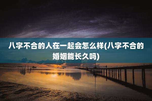 八字不合的人在一起会怎么样(八字不合的婚姻能长久吗)