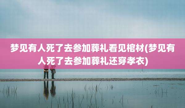 梦见有人死了去参加葬礼看见棺材(梦见有人死了去参加葬礼还穿孝衣)