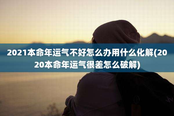 2021本命年运气不好怎么办用什么化解(2020本命年运气很差怎么破解)