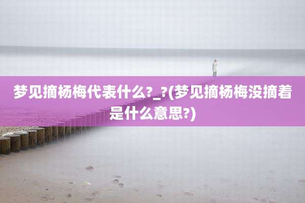 梦见摘杨梅代表什么?_?(梦见摘杨梅没摘着是什么意思?)