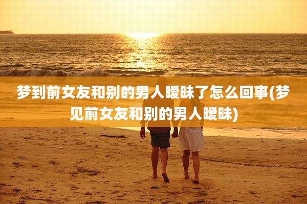 梦到前女友和别的男人暧昧了怎么回事(梦见前女友和别的男人暧昧)