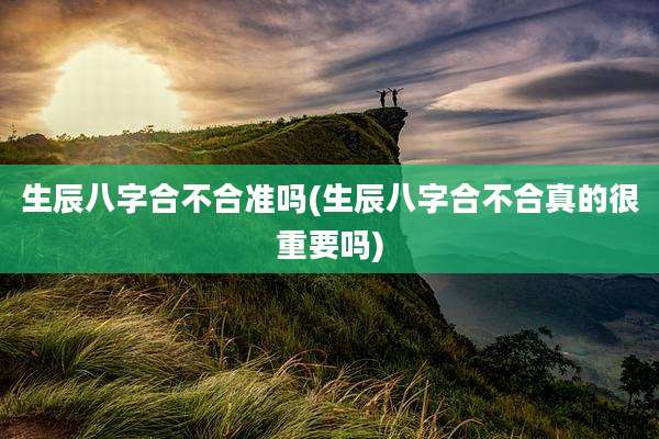 生辰八字合不合准吗(生辰八字合不合真的很重要吗)