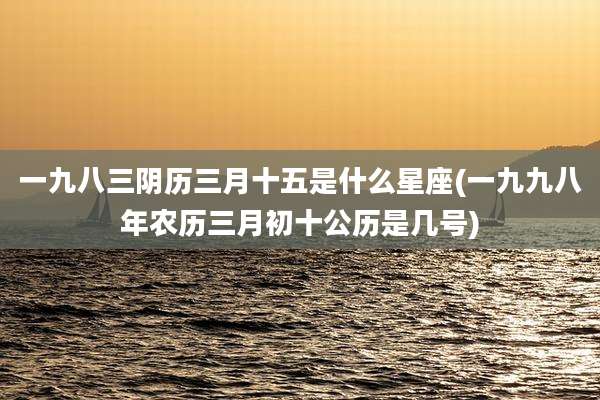 一九八三阴历三月十五是什么星座(一九九八年农历三月初十公历是几号)