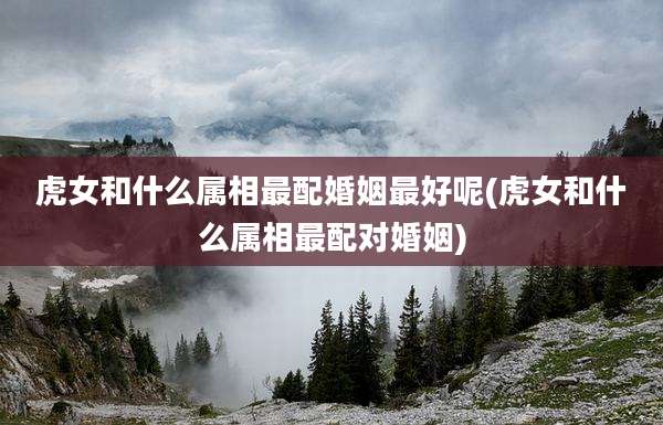 虎女和什么属相最配婚姻最好呢(虎女和什么属相最配对婚姻)