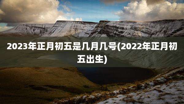 2023年正月初五是几月几号(2022年正月初五出生)