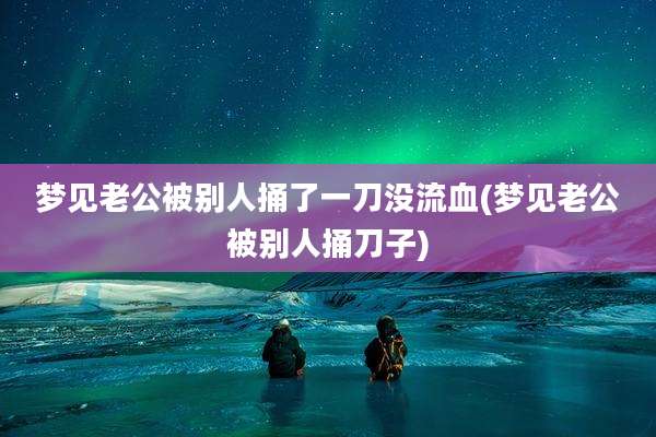梦见老公被别人捅了一刀没流血(梦见老公被别人捅刀子)