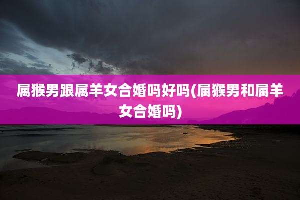 属猴男跟属羊女合婚吗好吗(属猴男和属羊女合婚吗)