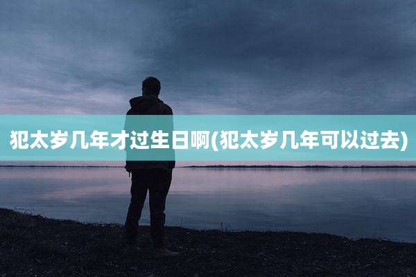 犯太岁几年才过生日啊(犯太岁几年可以过去)
