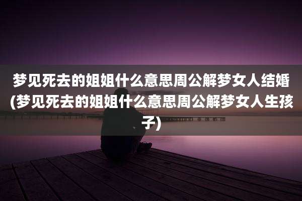 梦见死去的姐姐什么意思周公解梦女人结婚(梦见死去的姐姐什么意思周公解梦女人生孩子)