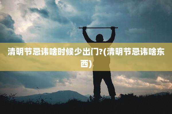 清明节忌讳啥时候少出门?(清明节忌讳啥东西)