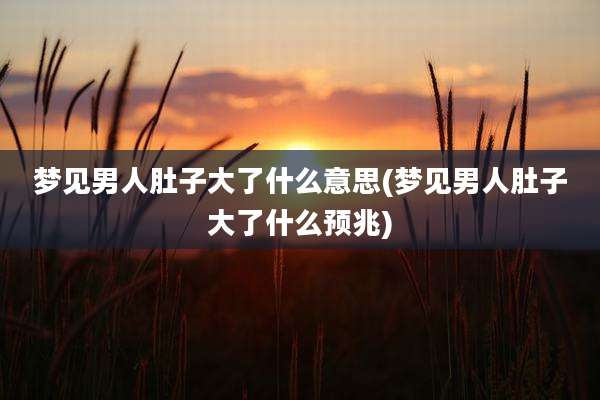 梦见男人肚子大了什么意思(梦见男人肚子大了什么预兆)