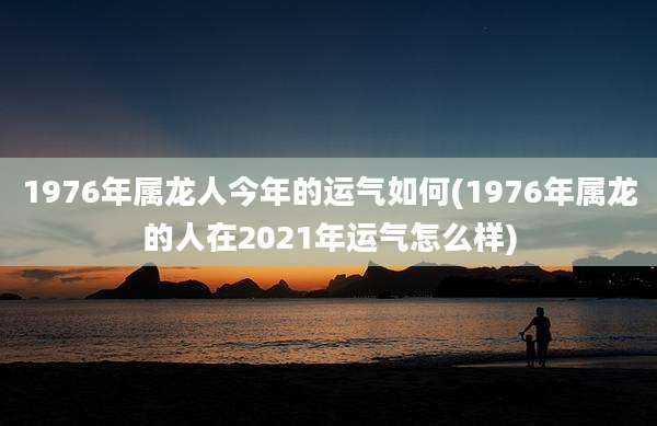 1976年属龙人今年的运气如何(1976年属龙的人在2021年运气怎么样)