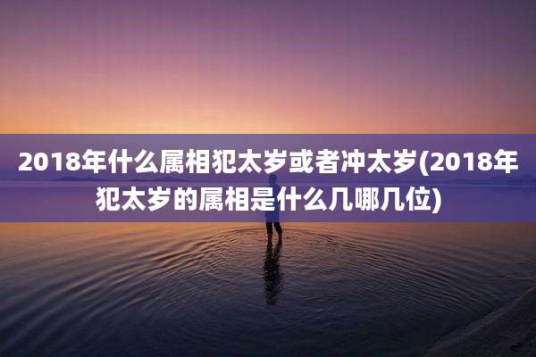 2018年什么属相犯太岁或者冲太岁(2018年犯太岁的属相是什么几哪几位)