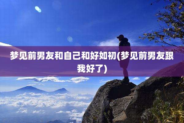 梦见前男友和自己和好如初(梦见前男友跟我好了)
