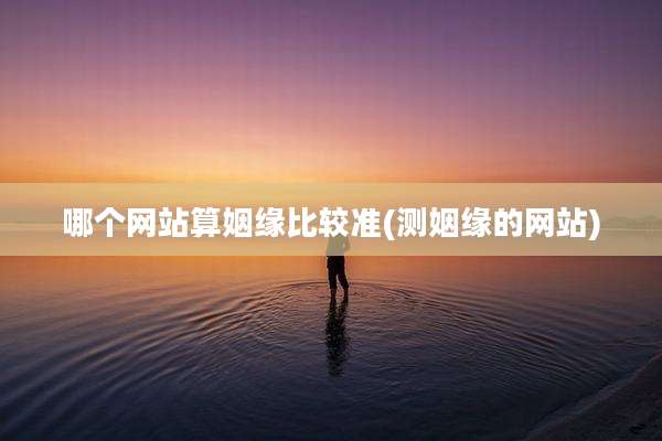 哪个网站算姻缘比较准(测姻缘的网站)