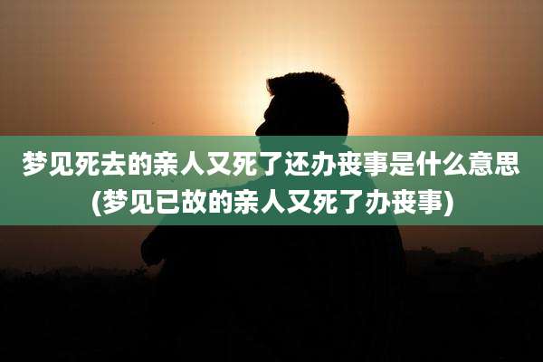 梦见死去的亲人又死了还办丧事是什么意思(梦见已故的亲人又死了办丧事)