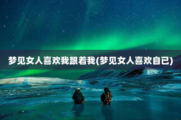 梦见女人喜欢我跟着我(梦见女人喜欢自已)