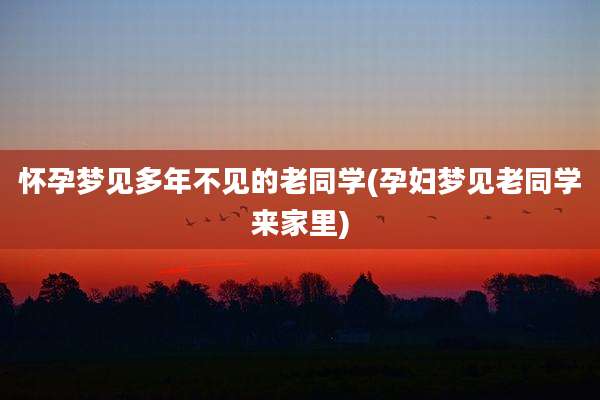 怀孕梦见多年不见的老同学(孕妇梦见老同学来家里)