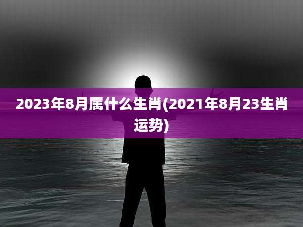 2023年8月属什么生肖(2021年8月23生肖运势)
