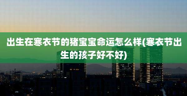 出生在寒衣节的猪宝宝命运怎么样(寒衣节出生的孩子好不好)