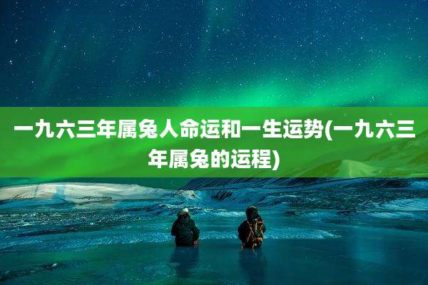 一九六三年属兔人命运和一生运势(一九六三年属兔的运程)