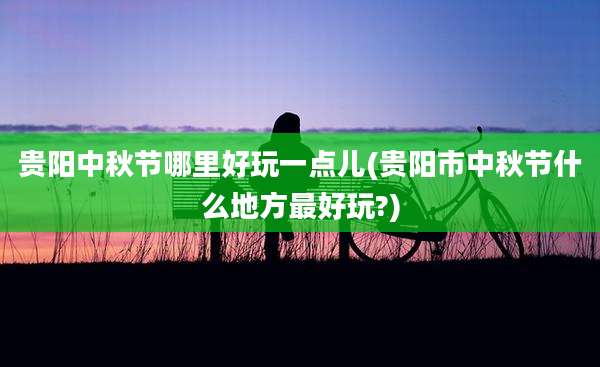 贵阳中秋节哪里好玩一点儿(贵阳市中秋节什么地方最好玩?)