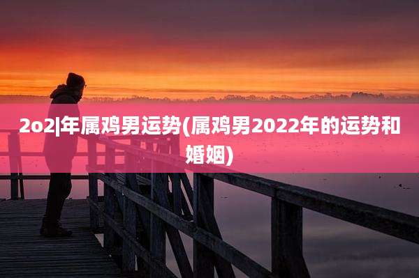 2o2|年属鸡男运势(属鸡男2022年的运势和婚姻)