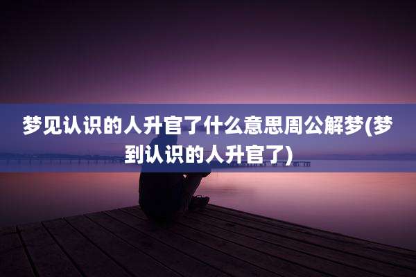 梦见认识的人升官了什么意思周公解梦(梦到认识的人升官了)