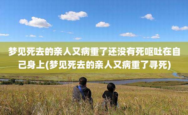 梦见死去的亲人又病重了还没有死呕吐在自己身上(梦见死去的亲人又病重了寻死)