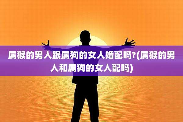 属猴的男人跟属狗的女人婚配吗?(属猴的男人和属狗的女人配吗)