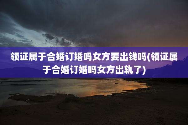 领证属于合婚订婚吗女方要出钱吗(领证属于合婚订婚吗女方出轨了)