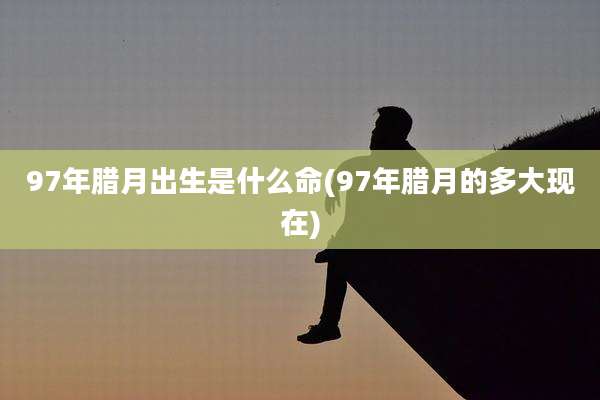 97年腊月出生是什么命(97年腊月的多大现在)
