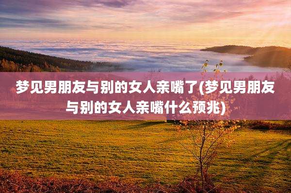 梦见男朋友与别的女人亲嘴了(梦见男朋友与别的女人亲嘴什么预兆)